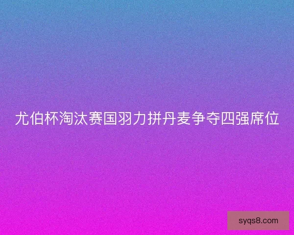 尤伯杯淘汰赛国羽力拼丹麦争夺四强席位 尤伯杯淘汰赛国羽力拼丹麦争夺四强席位