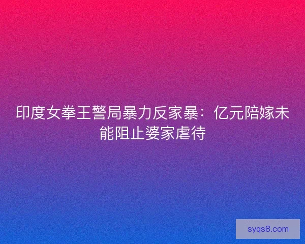 印度女拳王警局暴力反家暴：亿元陪嫁未能阻止婆家虐待