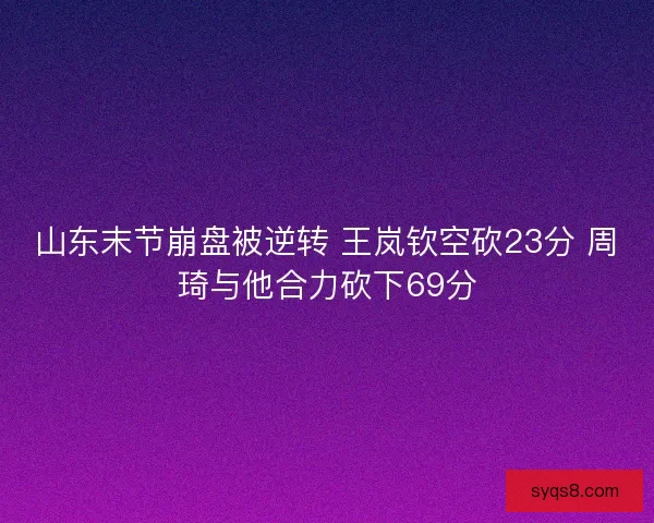 山东末节崩盘被逆转 王岚钦空砍23分 周琦与他合力砍下69分