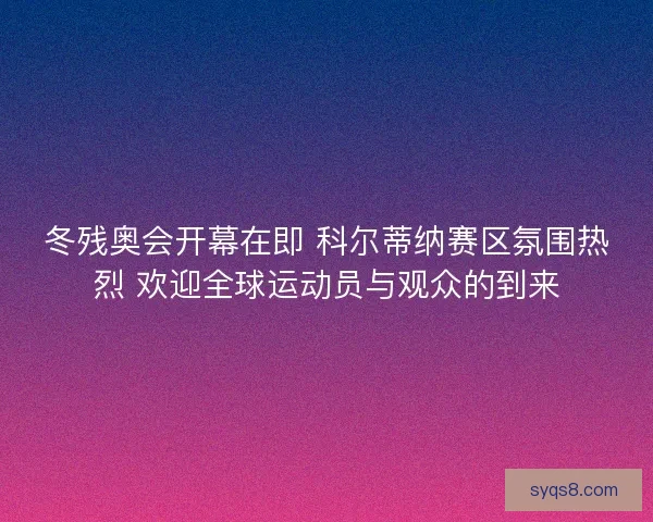 冬残奥会开幕在即 科尔蒂纳赛区氛围热烈 欢迎全球运动员与观众的到来