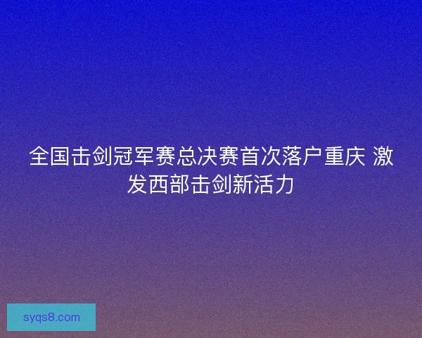 全国击剑冠军赛总决赛首次落户重庆 激发西部击剑新活力
