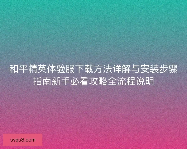 和平精英体验服下载方法详解与安装步骤指南新手必看攻略全流程说明
