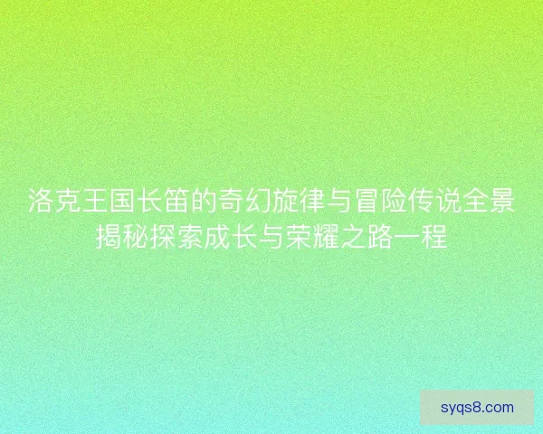 洛克王国长笛的奇幻旋律与冒险传说全景揭秘探索成长与荣耀之路一程 洛克王国长笛的奇幻旋律与冒险传说全景揭秘探索成长与荣耀之路一程