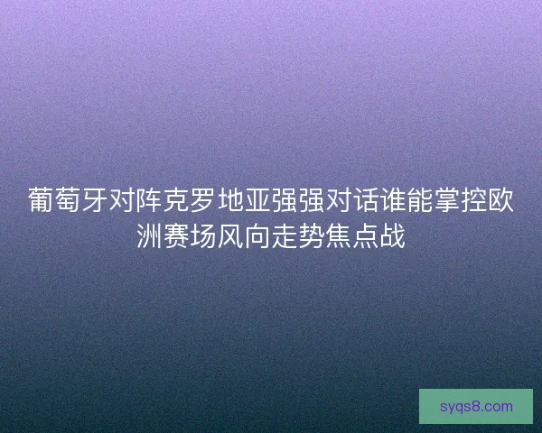 葡萄牙对阵克罗地亚强强对话谁能掌控欧洲赛场风向走势焦点战