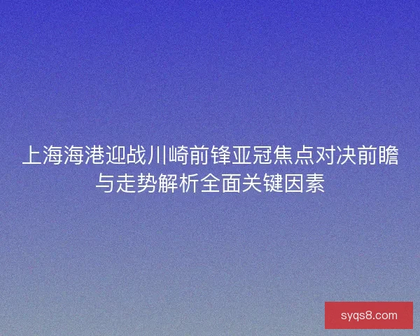 上海海港迎战川崎前锋亚冠焦点对决前瞻与走势解析全面关键因素 上海海港迎战川崎前锋亚冠焦点对决前瞻与走势解析全面关键因素