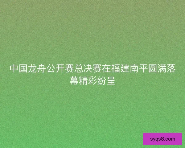 中国龙舟公开赛总决赛在福建南平圆满落幕精彩纷呈