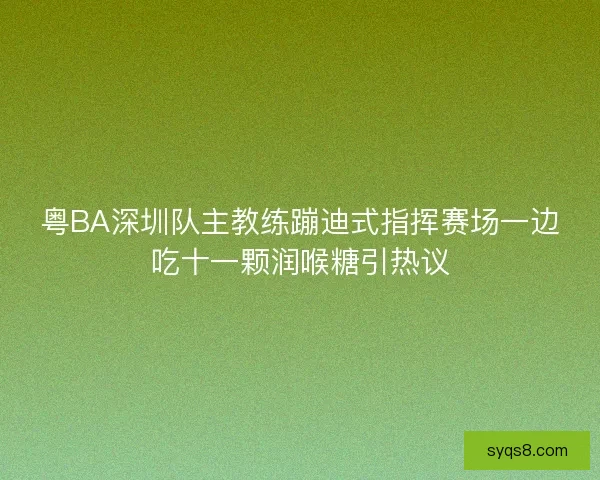 粤BA深圳队主教练蹦迪式指挥赛场一边吃十一颗润喉糖引热议