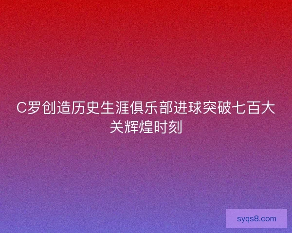 C罗创造历史生涯俱乐部进球突破七百大关辉煌时刻 C罗创造历史生涯俱乐部进球突破七百大关辉煌时刻