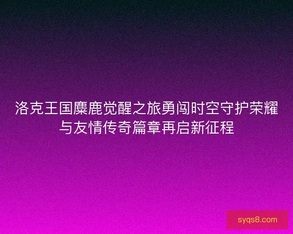 洛克王国麋鹿觉醒之旅勇闯时空守护荣耀与友情传奇篇章再启新征程 洛克王国麋鹿觉醒之旅勇闯时空守护荣耀与友情传奇篇章再启新征程