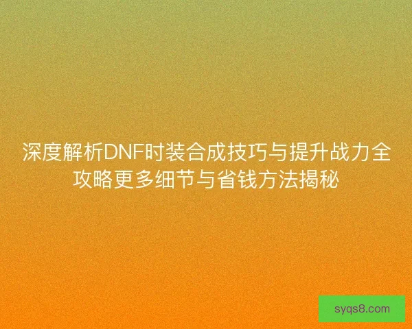 深度解析DNF时装合成技巧与提升战力全攻略更多细节与省钱方法揭秘