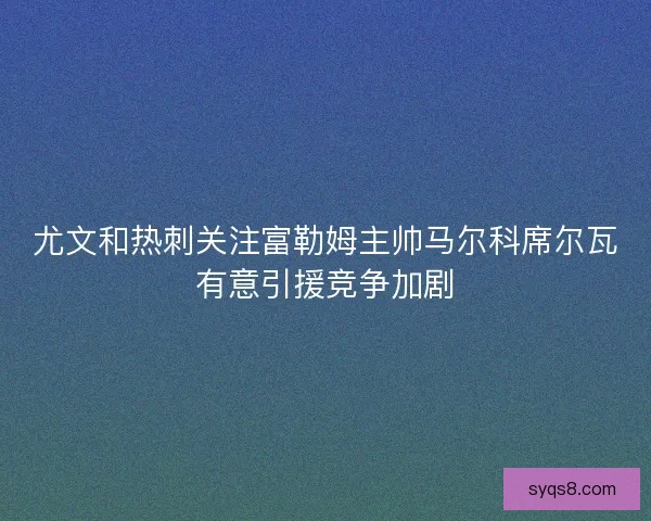 尤文和热刺关注富勒姆主帅马尔科席尔瓦有意引援竞争加剧 尤文和热刺关注富勒姆主帅马尔科席尔瓦有意引援竞争加剧