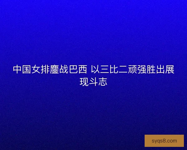 中国女排鏖战巴西 以三比二顽强胜出展现斗志
