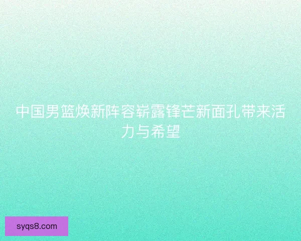 中国男篮焕新阵容崭露锋芒新面孔带来活力与希望