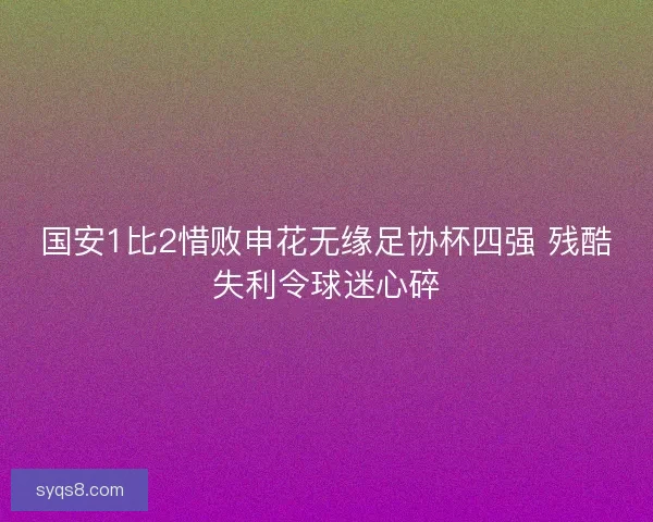 国安1比2惜败申花无缘足协杯四强 残酷失利令球迷心碎 国安1比2惜败申花无缘足协杯四强 残酷失利令球迷心碎