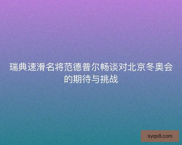 瑞典速滑名将范德普尔畅谈对北京冬奥会的期待与挑战 瑞典速滑名将范德普尔畅谈对北京冬奥会的期待与挑战