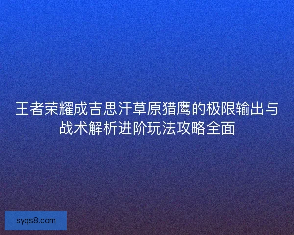 王者荣耀成吉思汗草原猎鹰的极限输出与战术解析进阶玩法攻略全面 王者荣耀成吉思汗草原猎鹰的极限输出与战术解析进阶玩法攻略全面